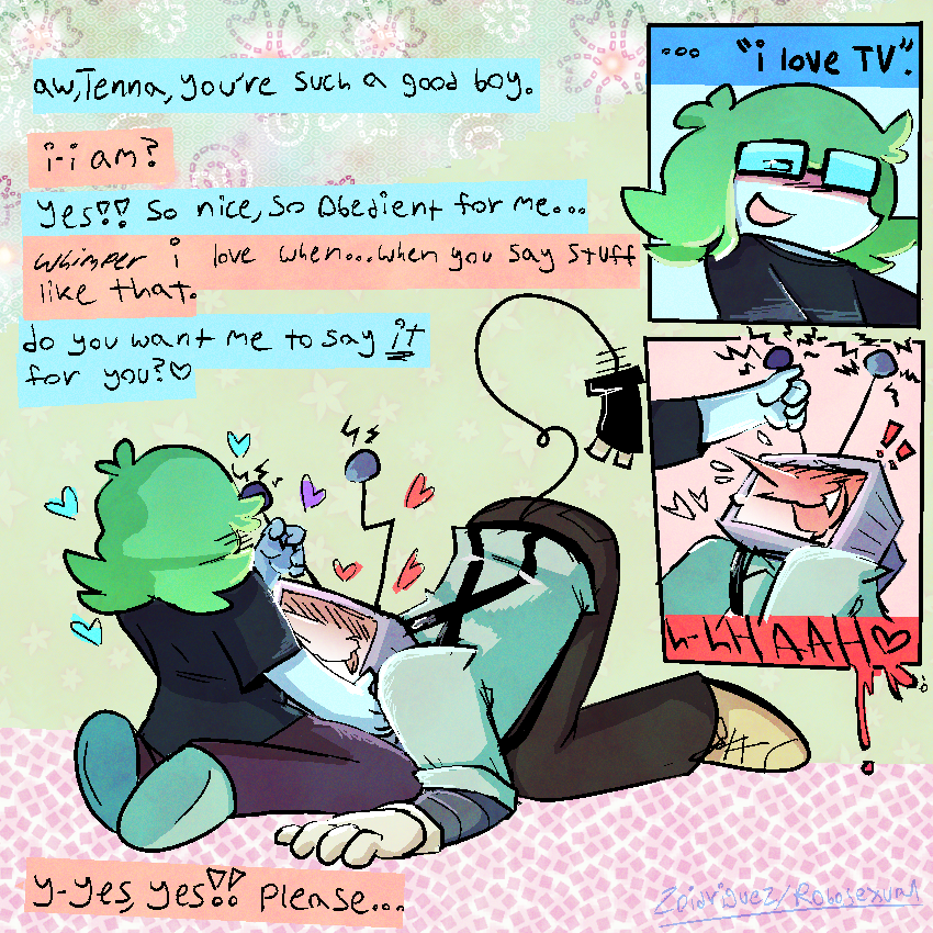 lucy [self insert, lightner with short wavy green hair, cyan glasses and pale blue complexion w baggy clothes] with tenna in their lap, who looks lovestruck and happy, his tongue lolling out of his mouth and butt raised. lucy is stroking his antenna. 
luce - “aw, tenna, you’re such a good boy.”
tenna - “i-i am?”
luce - “yes!!! so nice, so obedient for me…”
tenna - *whimper* “i love when…when you say stuff like that.”
luce - “do you want me to say /it/ for you?”
tenna - “y-yes, yes!! please…”
top right: close up of lucy’s face, one of their pupils is visible, looking down at tenna lovingly. “…i love tv.”
below: tenna extremely please, cumming w one of lucy’s hands around his left antenna. one of his fangs is visible. “h-hHAAH <3”