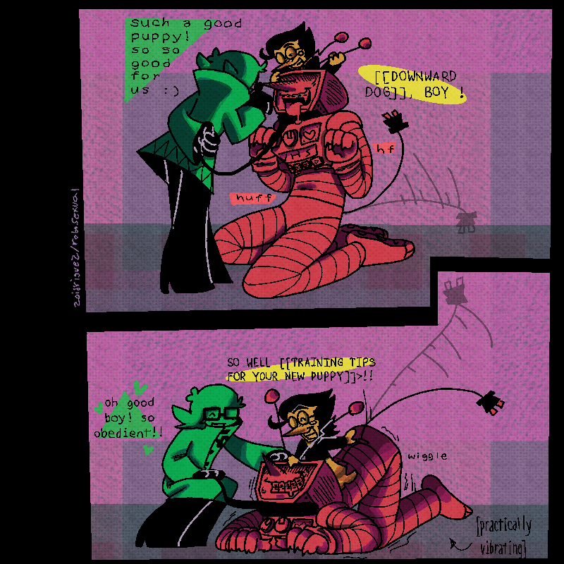 2panels
1- tenna sat down like a puppy, his tail wagging and tongue hanging out of his mouth. lucy is standing in front of him, praising him, while spamton sits on his head, stroking an antenna.
luce- 'such a good puppy! so so good for us :)'
spamton- '[[DOWNWARD DOG]], BOY !'
2- tenna lowering to lay on his knees, his butt in the air. hes practically vibrating out of happiness as spamton and luce praise and pet him.
lucy- 'oh good boy! so obedient!!'
spam-'SO WELL [[TRAINING TIPS FOR YOUR NEW PUPPY]]>!!'