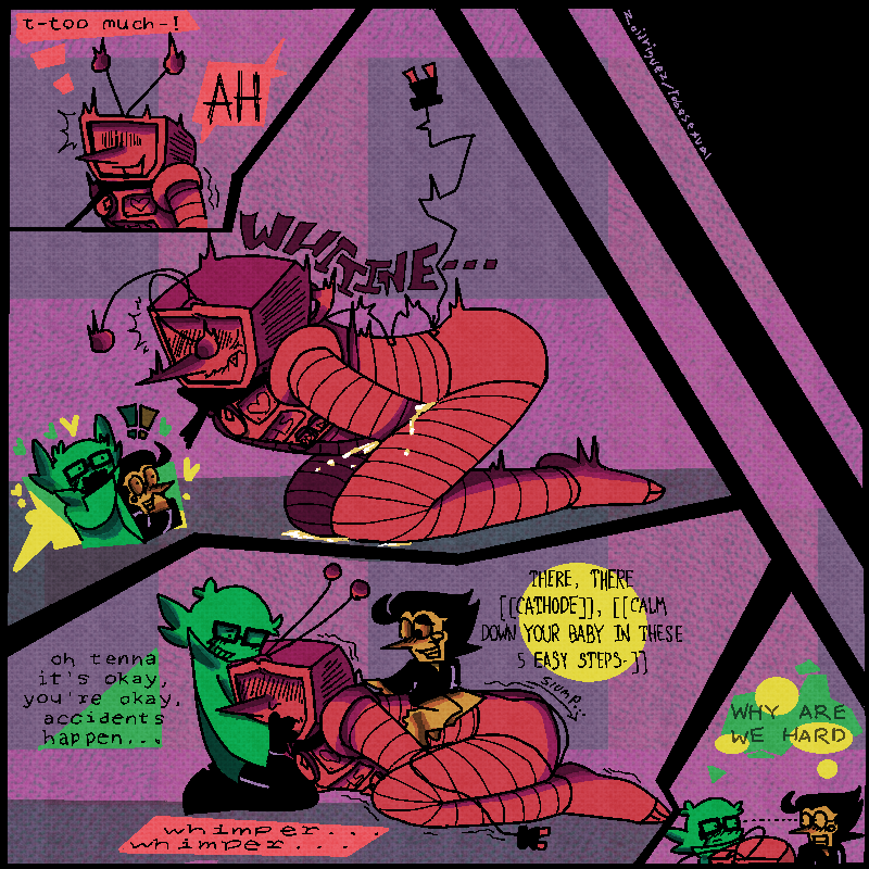 4panels
1- tenna jolting, suddenly tipping over the edge of too excited.
tenna [thinking]-'t-too much-!'
tenna [out loud]-'AH'
2-tenna whines and shoves his hands between his thighs, pee trickling out. luce and spam are pictured off to the side, surprised but pleased.
3-tenna slumps down again, whimpering and clearly embarassed and guilty, his antenna pinned back and tail between his legs. spam and lucy gently comfort him, luce holding his head in their lap and spam rubbing his back.
luce-'oh, tenna, it's okay, you're okay, accidents happen...'
spam-'THERE, THERE [[CATHODE]], [[CALM DOWN YOUR BABY IN THESE 5 EASY STEPS-]]
4- spam and lucy making eye contact, both thinking the same thing:
'WHY ARE WE HARD'