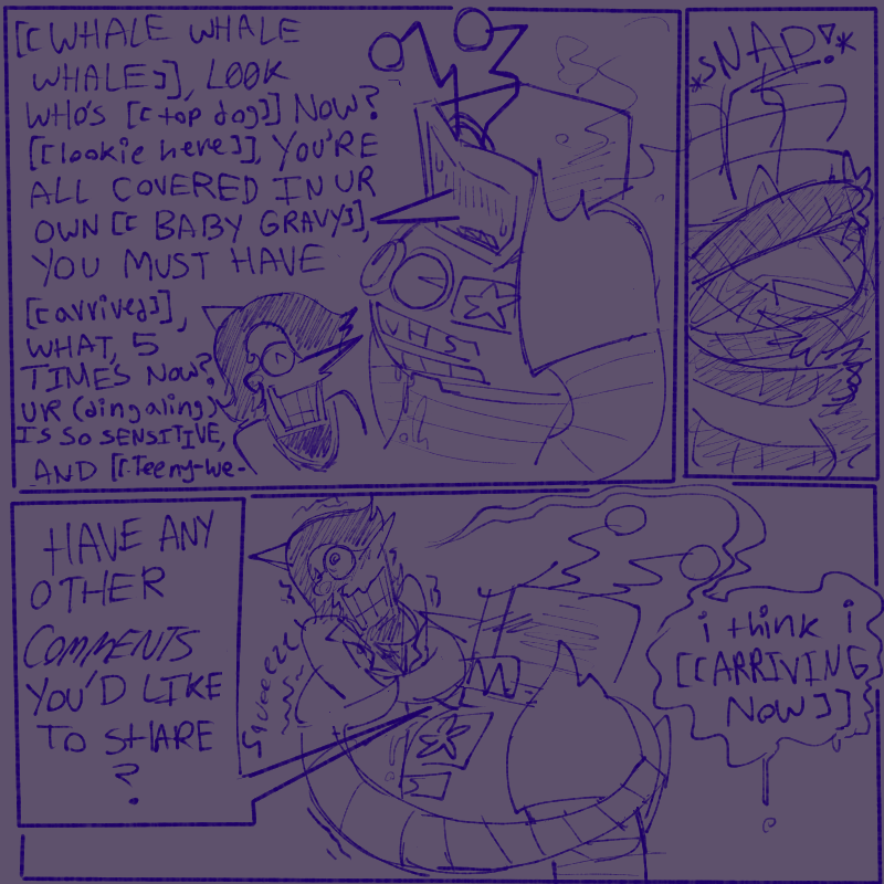 3 panels
1- tens tied up while spam is right next to him, taunting him. 
‘[[WHALE WHALE WHALE]], L00K WHO’S [[top dog]] NOW? [[lookie here]], YOU’RE ALL COVERED IN YOUR OWN [[BABY GRAVY]], YOU MUST HAVE [[arrived]], WHAT, 5 TIMES NOW? UR (dingaling) IS SO SENSITIVE, AND [[Teeny-we-
2- tens breaking out of the restraints put on his second pair of arms, ropes snapping
3- tens angrily squeezing the life out of spam with his second pair of arms suffocating his midsection. spam is a bit too pleased with this. 
tens - ‘HAVE ANY OTHER /COMMENTS/ YOU’D LIKE TO SHARE?’
spam - ‘i think i [[ARRIVING NOW]]’