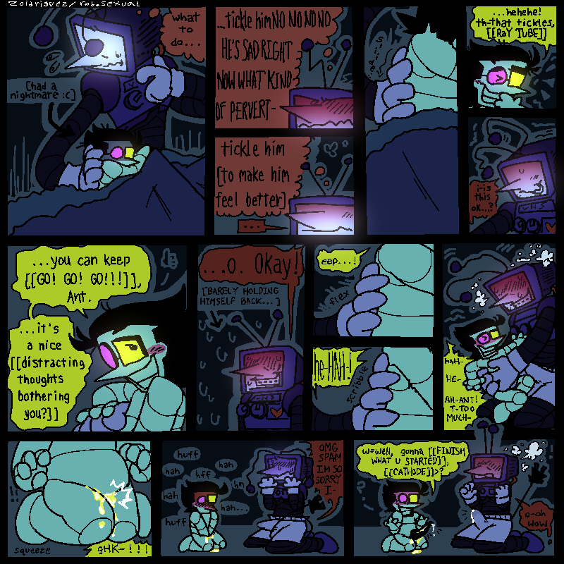 14 panels 
1- tenna and spamton in bed together. spamton is distressed and curled up into tennas side [he had a nightmare :(] , tenna holds on to him, thinking “what to do…”
2- tenna a little disgusted in himself, thinking “…tickle himNO NO NO HE’S SAD RIGHT NOW WHAT KIND OF PERVERT-“
3- tenna a little cooled down, now thinking “tickle him [to make him feel better]”
4- tenna sliding a hand down spamtons side 
5- spamton giggling. “…hehehe! th-that tickles, [[RaY TUBE]]”
6- tenna looking nervous. “i-is this okay…?”
7-spamton holding tennas hand, looking up at him lovingly. “…you can keep [[GO! GO! GO!!!]], Ant. …it’s a nice [[distracting thoughts bothering you?]]”
8- tenna blushing and looking tense, barely holding himself back. “…O. Okay!”
9- tenna fleeting his fingers against spamtons side. “eep…!”
10- he properly starts scribbling his fingers, making spam laugh
11- tenna tickling spamton, who’s struggling against him. tennas a little lost in it now, with a hard-on. “HAH- HE- AH- ANT! T-TOO MUCH-!”
12- spamton accidentally pisses himself, his knees pressed together. “gHK-!!!”
13- spamton red in the face, holding his crotch and panting heavily. tenna looks mortified. “OMG SPAM IM SO SORRY I-“
14- spamton takes his hands off, revealing his bonner. tennas immediately turned on again, his dick shooting straight up with pre. 
spam - “w=well, gonna [[FINISH WHAT U STARTED]], [[CATHODE]]>?”
tenna - “o-oh wow”