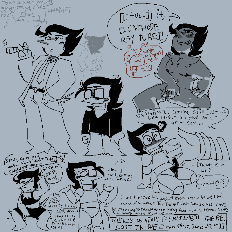 lots of doodles of spamton like a LOT . 
top left - doodles of big shot and post-incident spam. also messy doodles of luce holding tennas shoulders shouting 'TENNA I WANT U AND UR EX' 'WHAAAAAT' also spam showing his butt
top right - spam with his legs spread, his erect tdick between his fingers. tens is towering over him, spam looking up at him confidently. 
spam- '[[tuch]] it, [[CATHODE RAY TUBE]]'
tens - 'WOAH MAMA MIA'
bottom middle - spam looking a bit uncomfortable, looking away while shrugging. post-acid he seemingly has nothing there, just a null crotch. 'THERE'S NOTHING [[?#!$ING]] THERE. LOST IN THE [[Fun Slime Game $3.99]]
bottom right - spam with his legs slightly parted. this is post-incident so his genetalia is a bit different now, still being a pussy but more eldritch, his clit more like a tentacle now. tenna has his hand hovering over it gently. 'oh, spammy... you're still just as beautiful as the day i lost you...'
'...r-really?'[yapping - i think maybe he doesn't even know he still has genetalia after The Incident just 'cause hes usuallt too stressed/paranoid to get horny. poor guy :( tenna helps him when they reunite tho]
bottom left - spam in only his binder and boxers, smoking a cigar, flipping off tenna whos offscreen.
'spam, can you wash that thing sometime soon-'
'screw OFF, Ant.'
[more yapping - 'wears his binder *literally all the time* pre-op. tens has to be the one to tell him it reeks]