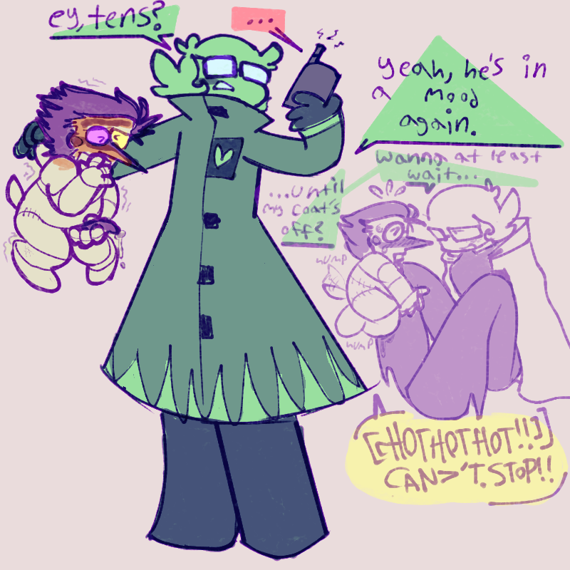 1- luce holding spam by the scruff of his neck, talking to tens on a walkie talkie. spam is jorkin his thang
luce - ‘ey, tens?’
[tens replies indistinctly]
luce - ‘yeah, he’s in a mood again.’
2- luce sitting down, halfway through taking off their coat, while spam frantically humps their leg. 
luce - ‘wanna at least wait… until my coat’s off?’
spam - ‘[[HOTHOTHOT!!]] CAN>’T. STOP!!’