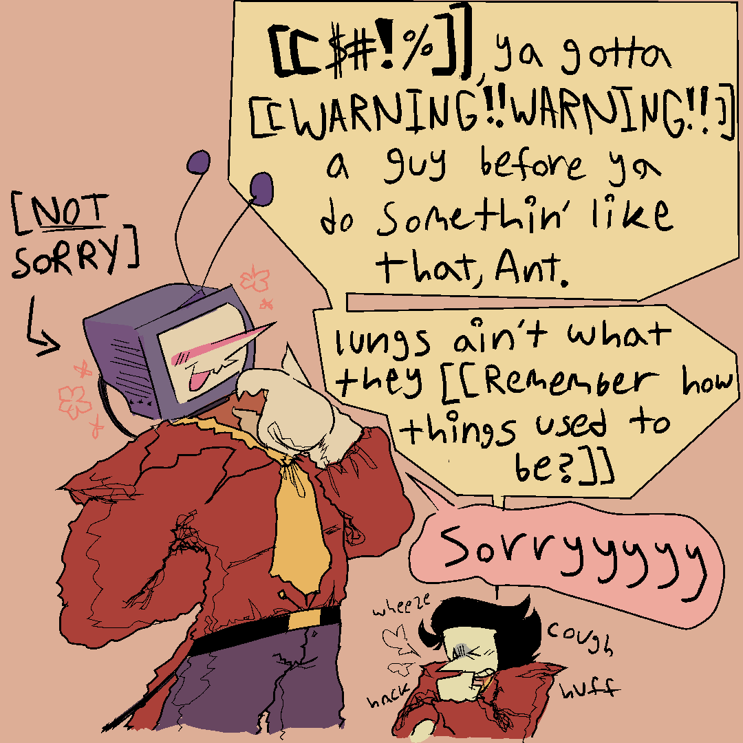 tenna and spamton standing next to each other. tenna looks content, if a bit mischievous, his hand to his monitor while spamton coughs his lungs out. 
spamton- “[[$#!%]], ya gotta [[WARNING! WARNING!]] a guy before ya do somethin’ like that, Ant. lungs ain’t what they [[Remember how things used to be?]]”
tenna - “sorryyyy” [an arrow points to him elaborating “NOT SORRY”]