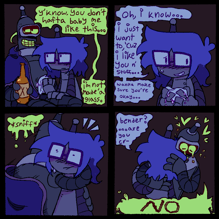 4panels
1-luce wiping down benders chassis. bender is holding a beer and has a blanket draped over his shoulders.
bender- 'yknow, you dont hafta baby me like this...i'm not made'a glass.'
2- luce looking a little flustered now. 'oh, i know...i just want to, 'cuz i like you n' stuff... wanna make sure you're okay...'
3- bender sniffling hugging lucy suddenly.
4- luce holding bender while bender hugs them tightly, crying profusely.
luce- 'bender? ...are you cr-'
bender- 'NO'