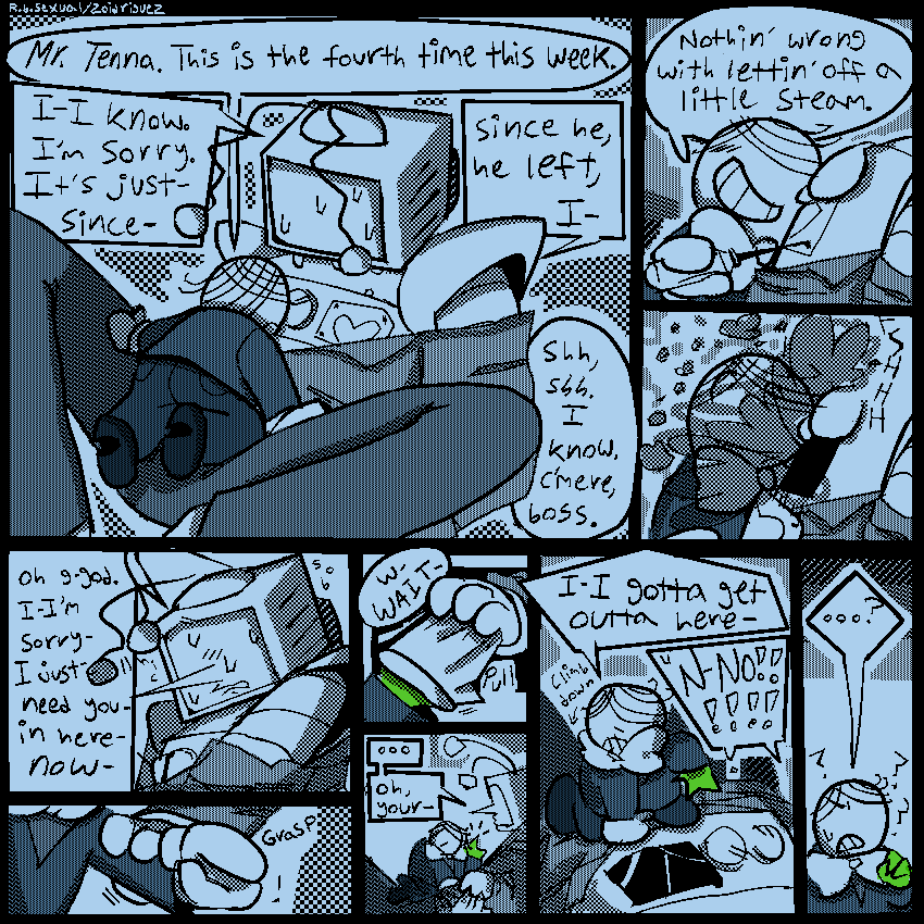 9 panels
1- battat climbing up on tenna, between his legs. tenna is sobbing hysterically. 
battat - “Mr. Tenna. This is the fourth time this week.” 
tenn - “I-I know. I’m sorry. It’s just- since- since he, he left, I-“
battat - “shh, shh. I know. C’mere, boss.”
2 - battat unscrewing the hatch that holds tennas wires. “Nothin’ wrong with lettin’ off a little steam.”
3 - a plume of smoke hits battat as the hatch pops off. 
4 - tenna; still sobbing, reaching down. “Oh god. I- I’m sorry- I just- need you- in here- now-“
5 - tenna grasping batters arm. 
6- tenna [unintentionally] pulling battats glove off his hand, revealing the green pippin’s identity. 
battat - “w-WAIT-“
7- tenna staring at battat, who has his hand raised in disbelief. 
tenna - “…oh, your-“
8- battat climbing off of tenna, panicked.
battat - “I-I gotta get outta here-“ 
tenna - “N-no!!!!”
9- battat looking absolutely confused. “…?”