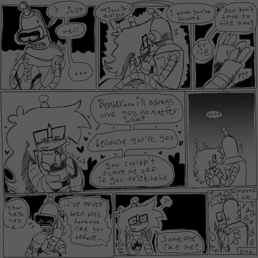 8 panels
1 - bender looking away and fiddling with his hands. bender: “‘s just… well…”
2- lucy sitting close to him and holding his hands, he looks surprised. 
lucy: “hey…it’s alright. i know you’re scared.”
3- close up of lucy petting benders hand with their thumb.
lucy: “you don’t have to hide away, or lie.”
4- lucy looking content, eyes half closed, rubbing one of benders fingers.
lucy: “Bender… i’ll always love you, no matter what. because you’re you. you couldn’t scare me off if you tried, hehe”
5 - bender looking away from lucy now, trembling. 
bender: *sniff*
6 - bender crying. lucy is holding the side of his face and he’s grabbing onto their arm. 
lucy: “oh… hey, hey”
bender: “…i’ve never been with someone like you before…”
7 - lucy looking confused, pulling away a bit. 
lucy: “someone like me?”
8 - bender getting close to lucy and pressing their faces together. lucy is grabbing onto his back and head. 
bender: “someone i love…”