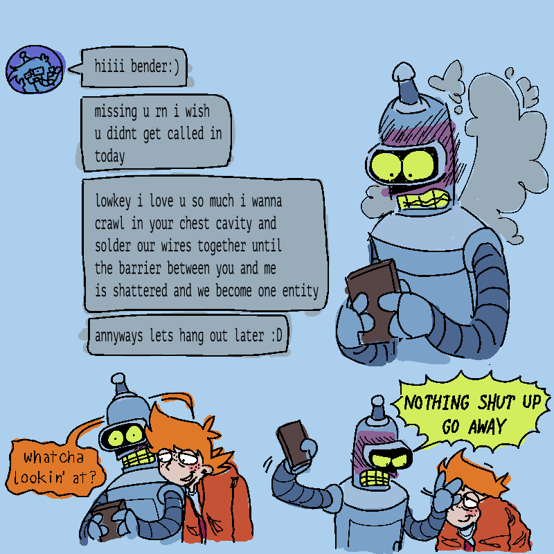 3 panels
1- lucy sending bender texts. bender is incredibly flustered, staring at his phone wide-eyed while steam pours out of him
'hiiiii bender:)'
'missing u rn i wish u didnt get called in today'
'lowkey i love u so much i wanna crawl in your chest cavity and solder our wires together until the barrier between you and me is shattered and we become one entity'
'annyways lets hang out later :D'
2- fry looking over benders shoulder, peeking at his phone. 'whatcha lookin' at?'
3- bender super flustered now, pushing frys face away and holding his phone away from him. 'NOTHING SHUT UP GO AWAY'