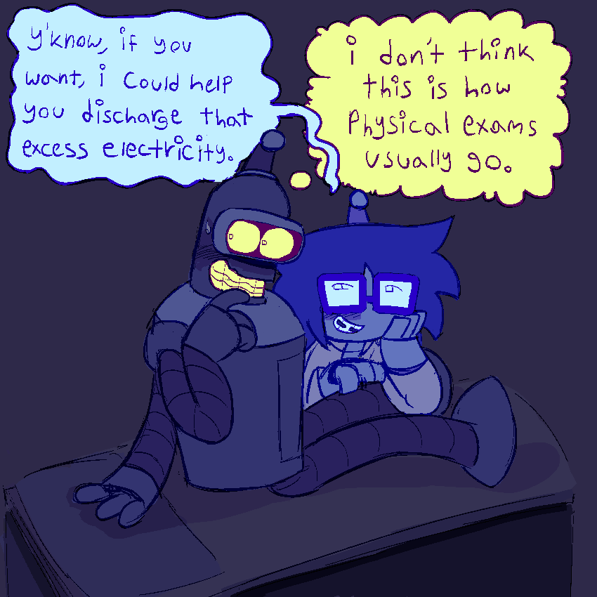 bender sitting upright on a medical table. his hand is up to his mouthplate and he’s looking away nervously, while lucy leans over and lightly scratching his leg with a flirty look, wearing a doctors coat.
lucy - “y’know, if you want, i could help you discharge that excess electricity.”
bender [thinking] - “i don’t think this is how physical exams usually go.”