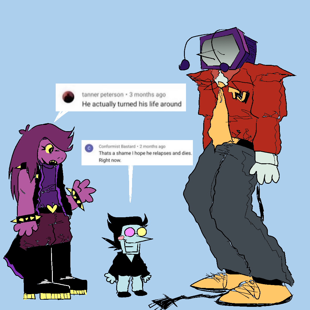 susie, spamton, and tenna all standing together. tenna looks dead inside. 
susie - “He actually turned his life around”
spamton - “That’s a shame i hope he relapses and dies. Right now.”