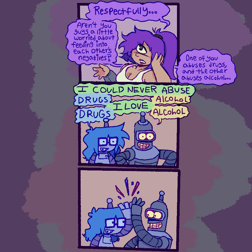 panel 1: leela resting her head in her hand, looking concerned. “Respectfully… aren’t you guys a little worried about feeding into each other’s negatives? One of you abuses drugs, and the other abuses alcohol…”
panel 2: bender and lucy looking at her excitedly. “I COULD NEVER ABUSE [lucy: DRUGS] [bender: ALCOHOL] I LOVE [lucy: DRUGS] [bender: ALCOHOL]”
panel 3: bender and lucy hi-fiveing 