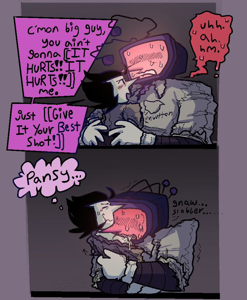 2 panels 
1- spamton sitting on tenna, unbuttoning his own shirt. tennas watching him, his hands loose on his back, really flustered. 
spamton - “c’mon big guy, you ain’t gonna [[IT HURTS!!! IT HURTS!!]] me. just [[Give It Your Best Shot!]]”
tenna - “uhh. ah. hm.”
2- tenna holding spamton up, who’s shirt is now half slid off, exposing his neck/shoulders. he looks vaguely annoyed and unsatisfied while tenna weakly bites his shoulder, slobbering on him more than anything. 
spamton - [thinking] “Pansy…”
