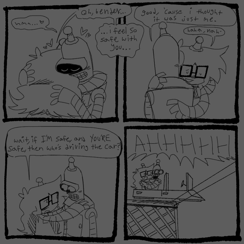 4 panels 
1 - bender and lucy hugging 
bender - “hmm… <3”
lucy - “oh, bender… i feel so safe with you…”
2 - same, different angle
bender - “good, ‘cause i thought it was just me”
lucy - “haha, nah-“
3 - lucy pulling back, holding bender by the shoulders 
“wait, if I’M safe, and YOU’RE safe, then who’s driving the car?”
4 - lucy and bender holding each other in a hovercar screaming AHHHHHH while it careens off a unfinished bridge